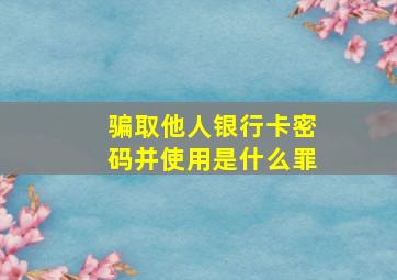 骗取他人银行卡密码并使用是什么罪