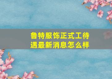 鲁特服饰正式工待遇最新消息怎么样