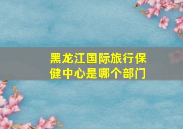 黑龙江国际旅行保健中心是哪个部门