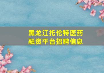 黑龙江托伦特医药融资平台招聘信息