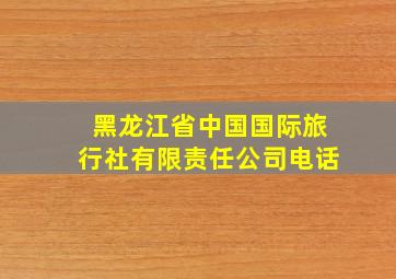 黑龙江省中国国际旅行社有限责任公司电话