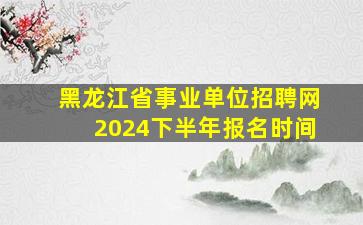 黑龙江省事业单位招聘网2024下半年报名时间