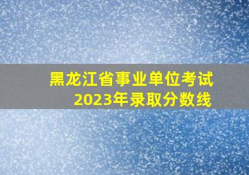 黑龙江省事业单位考试2023年录取分数线