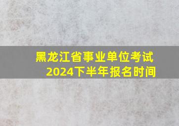 黑龙江省事业单位考试2024下半年报名时间