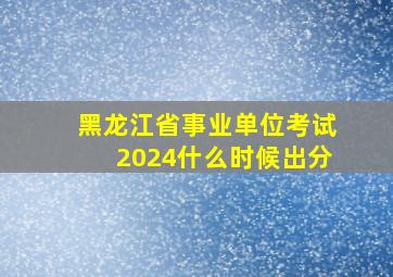 黑龙江省事业单位考试2024什么时候出分