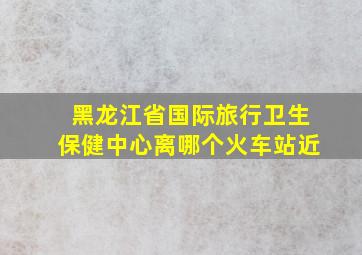 黑龙江省国际旅行卫生保健中心离哪个火车站近