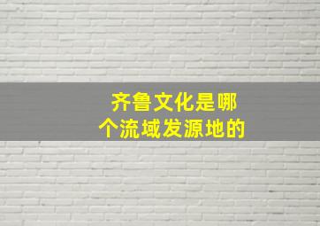 齐鲁文化是哪个流域发源地的