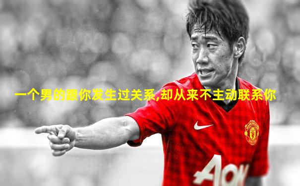 一个男的跟你发生过关系,却从来不主动联系你