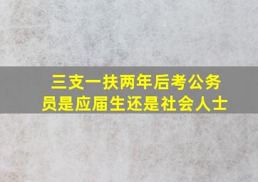 三支一扶两年后考公务员是应届生还是社会人士