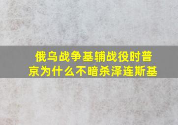 俄乌战争基辅战役时普京为什么不暗杀泽连斯基