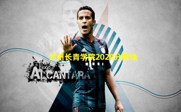 兰州长青学院2020分数线