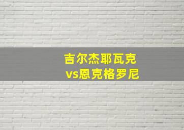 吉尔杰耶瓦克vs恩克格罗尼