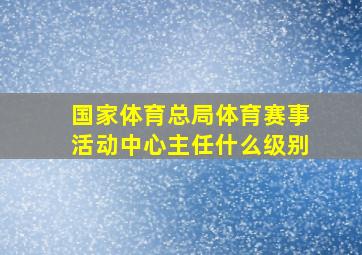 国家体育总局体育赛事活动中心主任什么级别