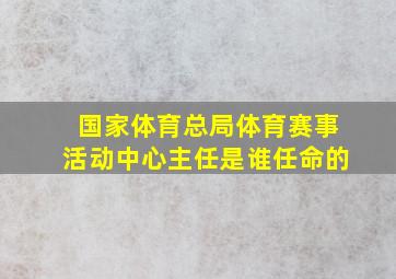 国家体育总局体育赛事活动中心主任是谁任命的