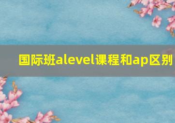 国际班alevel课程和ap区别