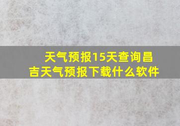 天气预报15天查询昌吉天气预报下载什么软件