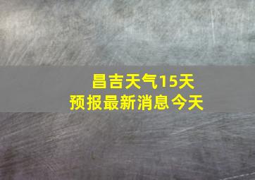 昌吉天气15天预报最新消息今天