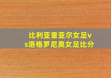 比利亚雷亚尔女足vs洛格罗尼奥女足比分