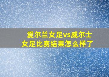 爱尔兰女足vs威尔士女足比赛结果怎么样了