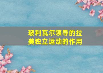 玻利瓦尔领导的拉美独立运动的作用