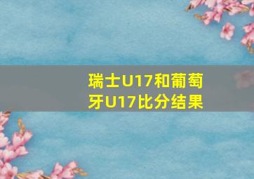 瑞士U17和葡萄牙U17比分结果