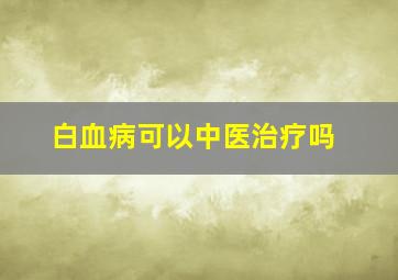 白血病可以中医治疗吗