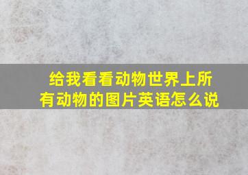 给我看看动物世界上所有动物的图片英语怎么说