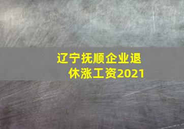 辽宁抚顺企业退休涨工资2021