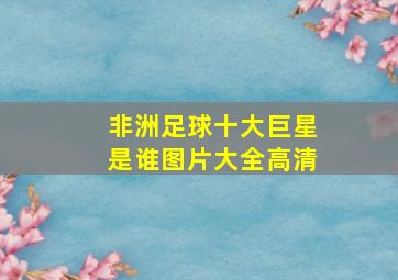 非洲足球十大巨星是谁图片大全高清