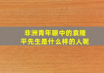 非洲青年眼中的袁隆平先生是什么样的人呢