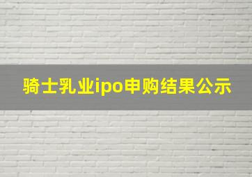 骑士乳业ipo申购结果公示